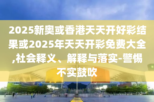 2025新奧或香港天天開好彩結果或2025年天天開彩免費大全,社會釋義、解釋與落實-警惕不實鼓吹