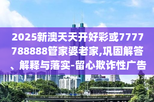 2025新澳天天開好彩或7777788888管家婆老家,鞏固解答、解釋與落實-留心欺詐性廣告