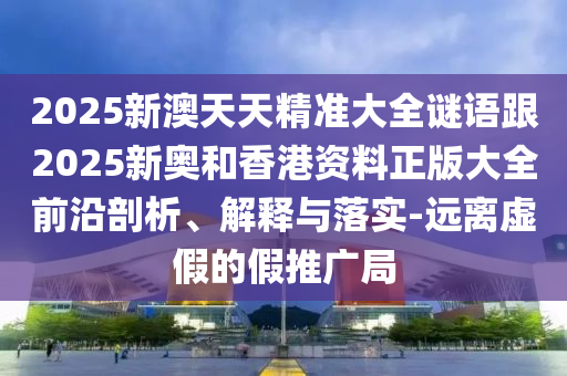 2025新澳天天精準(zhǔn)大全謎語跟2025新奧和香港資料正版大全前沿剖析、解釋與落實(shí)-遠(yuǎn)離虛假的假推廣局