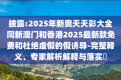 披露:2025年新奧天天彩大全同新澳門和香港2025最新款免費和杜絕虛假的假誘導(dǎo)-完整釋義、專家解析解釋與落實?