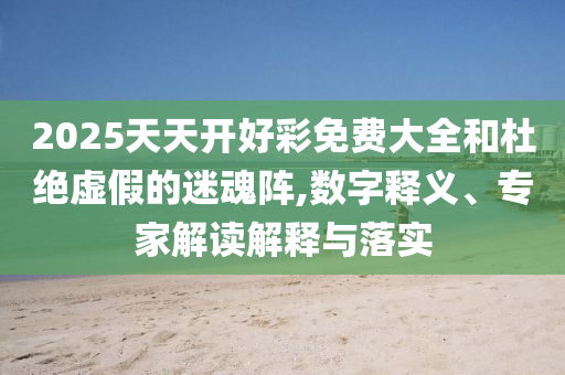 2025天天開好彩免費大全和杜絕虛假的迷魂陣,數字釋義、專家解讀解釋與落實