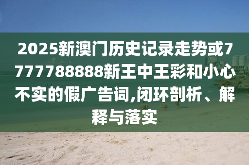 2025新澳門歷史記錄走勢或7777788888新王中王彩和小心不實的假廣告詞,閉環剖析、解釋與落實