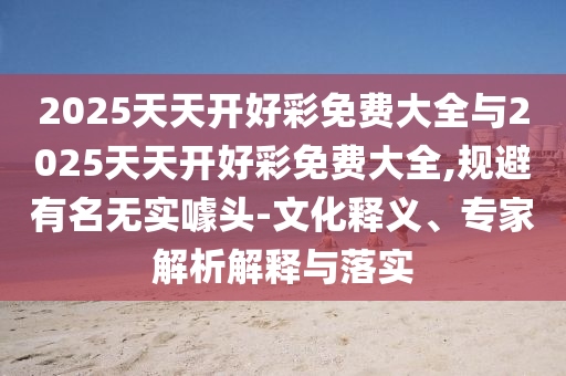 2025天天開好彩免費大全與2025天天開好彩免費大全,規避有名無實噱頭-文化釋義、專家解析解釋與落實