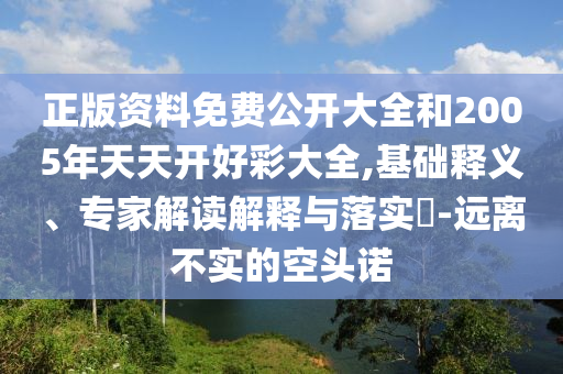 正版資料免費公開大全和2005年天天開好彩大全,基礎釋義、專家解讀解釋與落實?-遠離不實的空頭諾