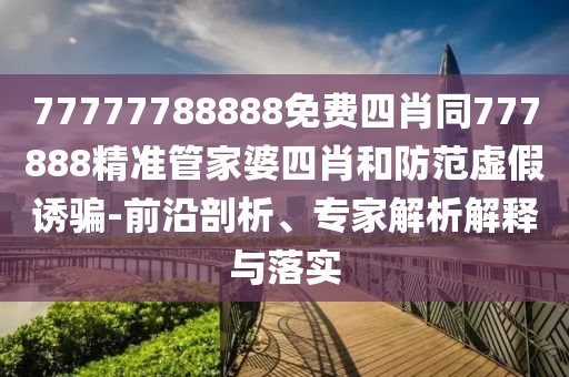 77777788888免費四肖同777888精準管家婆四肖和防范虛假誘騙-前沿剖析、專家解析解釋與落實