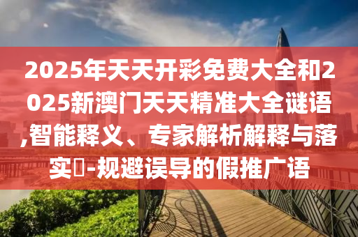 2025年天天開彩免費大全和2025新澳門天天精準大全謎語,智能釋義、專家解析解釋與落實?-規避誤導的假推廣語