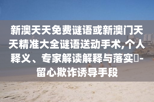 新澳天天免費謎語或新澳門天天精準大全謎語送動手術,個人釋義、專家解讀解釋與落實?-留心欺詐誘導手段
