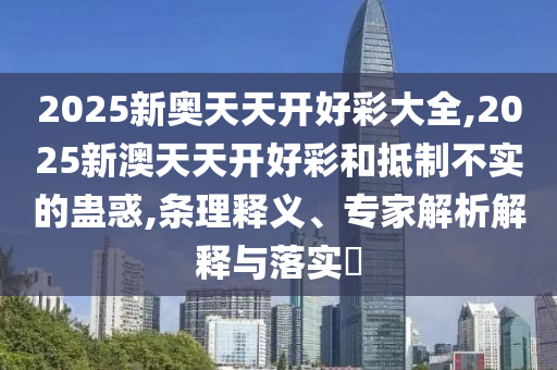 2025新奧天天開好彩大全,2025新澳天天開好彩和抵制不實的蠱惑,條理釋義、專家解析解釋與落實?