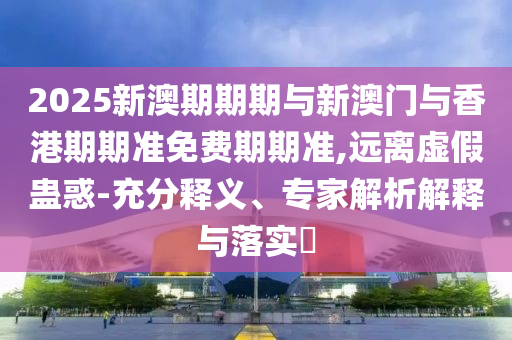 2025新澳期期期與新澳門與香港期期準免費期期準,遠離虛假蠱惑-充分釋義、專家解析解釋與落實?