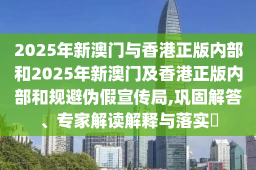 2025年新澳門與香港正版內部和2025年新澳門及香港正版內部和規避偽假宣傳局,鞏固解答、專家解讀解釋與落實?