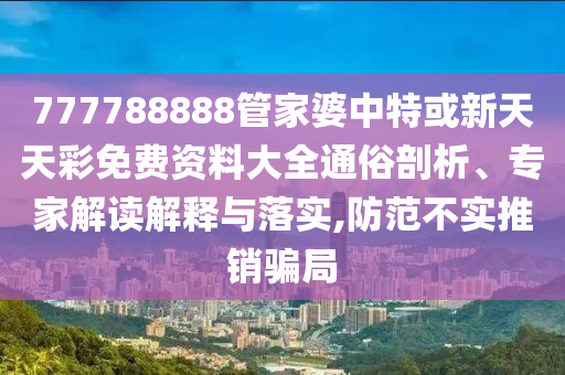 777788888管家婆中特或新天天彩免費資料大全通俗剖析、專家解讀解釋與落實,防范不實推銷騙局