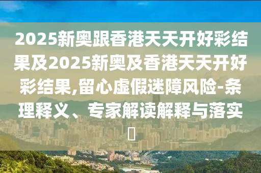 2025新奧跟香港天天開(kāi)好彩結(jié)果及2025新奧及香港天天開(kāi)好彩結(jié)果,留心虛假迷障風(fēng)險(xiǎn)-條理釋義、專家解讀解釋與落實(shí)?