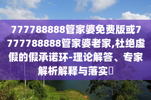 777788888管家婆免費版或7777788888管家婆老家,杜絕虛假的假承諾環-理論解答、專家解析解釋與落實?
