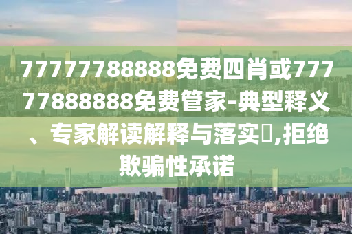77777788888免費四肖或77777888888免費管家-典型釋義、專家解讀解釋與落實?,拒絕欺騙性承諾