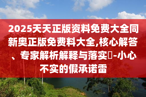 2025天天正版資料免費大全同新奧正版免費料大全,核心解答、專家解析解釋與落實?-小心不實的假承諾雷
