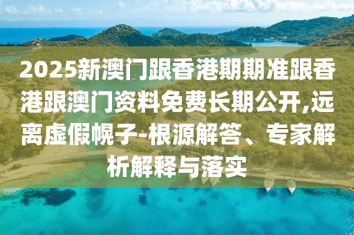 2025新澳門跟香港期期準跟香港跟澳門資料免費長期公開,遠離虛假幌子-根源解答、專家解析解釋與落實