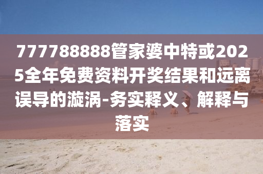 777788888管家婆中特或2025全年免費資料開獎結果和遠離誤導的漩渦-務實釋義、解釋與落實