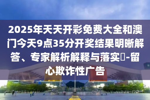 2025年天天開彩免費(fèi)大全和澳門今天9點(diǎn)35分開獎(jiǎng)結(jié)果明晰解答、專家解析解釋與落實(shí)?-留心欺詐性廣告