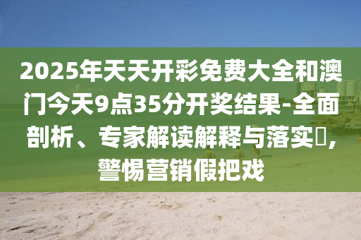 2025年天天開彩免費大全和澳門今天9點35分開獎結果-全面剖析、專家解讀解釋與落實?,警惕營銷假把戲