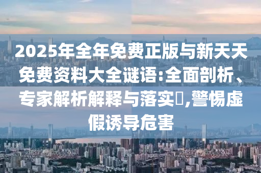 2025年全年免費正版與新天天免費資料大全謎語:全面剖析、專家解析解釋與落實?,警惕虛假誘導危害