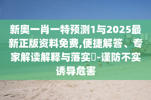 新奧一肖一特預測1與2025最新正版資料免費,便捷解答、專家解讀解釋與落實?-謹防不實誘導危害