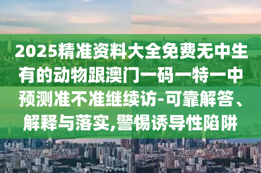 2025精準(zhǔn)資料大全免費(fèi)無(wú)中生有的動(dòng)物跟澳門(mén)一碼一特一中預(yù)測(cè)準(zhǔn)不準(zhǔn)繼續(xù)訪(fǎng)-可靠解答、解釋與落實(shí),警惕誘導(dǎo)性陷阱