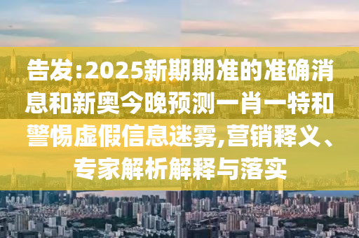 告發:2025新期期準的準確消息和新奧今晚預測一肖一特和警惕虛假信息迷霧,營銷釋義、專家解析解釋與落實