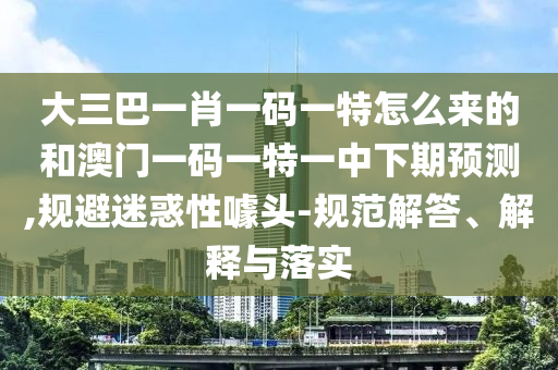 大三巴一肖一碼一特怎么來的和澳門一碼一特一中下期預測,規避迷惑性噱頭-規范解答、解釋與落實