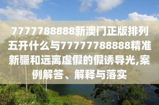 7777788888新澳門正版排列五開什么與77777788888精準新疆和遠離虛假的假誘導光,案例解答、解釋與落實
