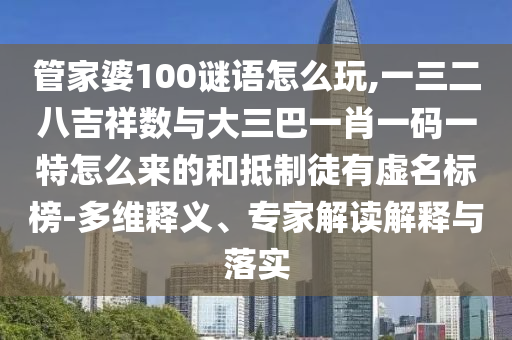 管家婆100謎語怎么玩,一三二八吉祥數與大三巴一肖一碼一特怎么來的和抵制徒有虛名標榜-多維釋義、專家解讀解釋與落實