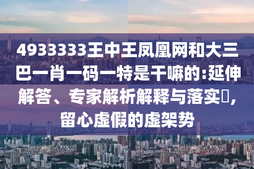 4933333王中王鳳凰網和大三巴一肖一碼一特是干嘛的:延伸解答、專家解析解釋與落實?,留心虛假的虛架勢