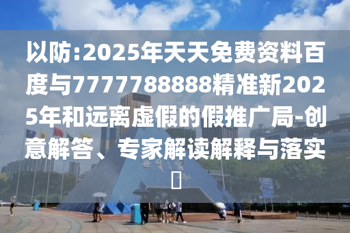 以防:2025年天天免費資料百度與7777788888精準新2025年和遠離虛假的假推廣局-創意解答、專家解讀解釋與落實?