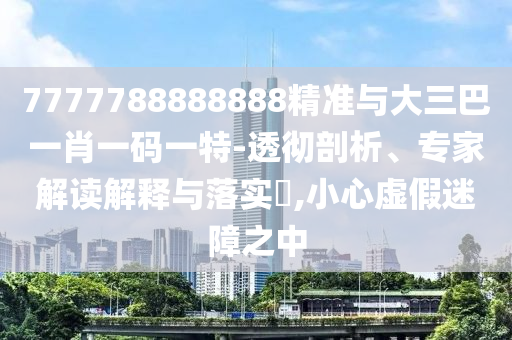7777788888888精準與大三巴一肖一碼一特-透徹剖析、專家解讀解釋與落實?,小心虛假迷障之中
