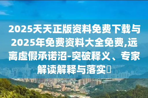 2025天天正版資料免費(fèi)下載與2025年免費(fèi)資料大全免費(fèi),遠(yuǎn)離虛假承諾沼-突破釋義、專家解讀解釋與落實(shí)?