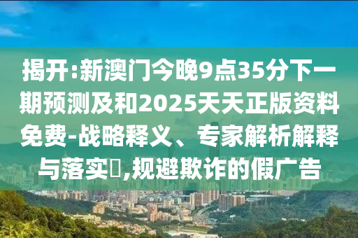 揭開:新澳門今晚9點35分下一期預測及和2025天天正版資料免費-戰略釋義、專家解析解釋與落實?,規避欺詐的假廣告