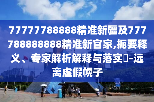77777788888精準(zhǔn)新疆及777788888888精準(zhǔn)新官家,扼要釋義、專家解析解釋與落實(shí)?-遠(yuǎn)離虛假幌子