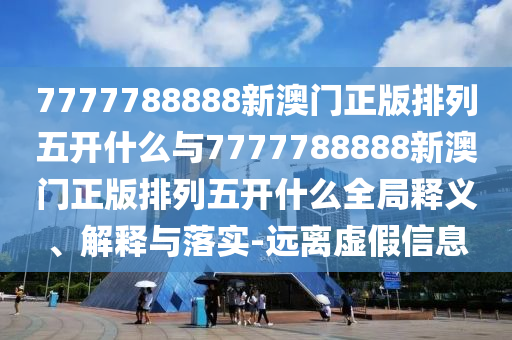 7777788888新澳門正版排列五開什么與7777788888新澳門正版排列五開什么全局釋義、解釋與落實-遠(yuǎn)離虛假信息