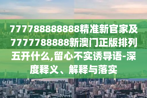 777788888888精準(zhǔn)新官家及7777788888新澳門正版排列五開什么,留心不實誘導(dǎo)語-深度釋義、解釋與落實