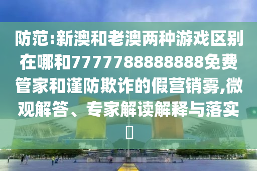 防范:新澳和老澳兩種游戲區別在哪和7777788888888免費管家和謹防欺詐的假營銷霧,微觀解答、專家解讀解釋與落實?