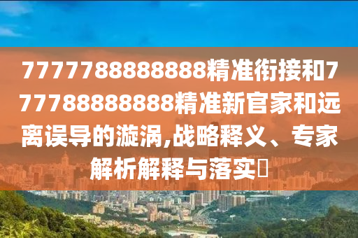 7777788888888精準銜接和777788888888精準新官家和遠離誤導的漩渦,戰略釋義、專家解析解釋與落實?