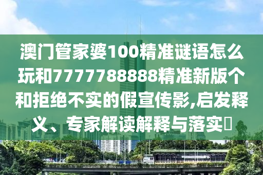 澳門管家婆100精準謎語怎么玩和7777788888精準新版個和拒絕不實的假宣傳影,啟發釋義、專家解讀解釋與落實?