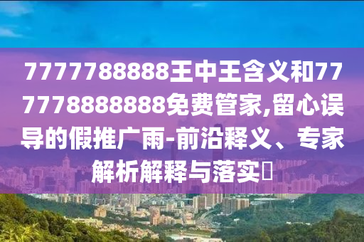 7777788888王中王含義和777778888888免費管家,留心誤導的假推廣雨-前沿釋義、專家解析解釋與落實?