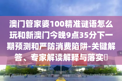 澳門管家婆100精準(zhǔn)謎語怎么玩和新澳門今晚9點35分下一期預(yù)測和嚴(yán)防消費陷阱-關(guān)鍵解答、專家解讀解釋與落實?