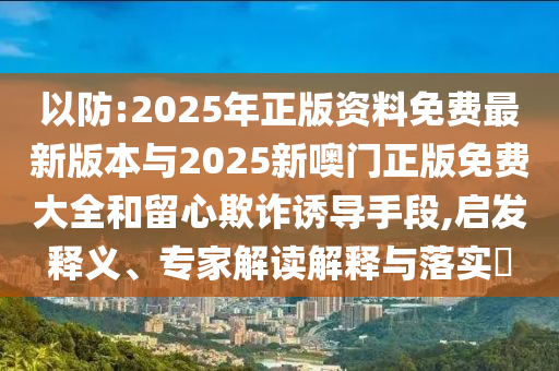 以防:2025年正版資料免費最新版本與2025新噢門正版免費大全和留心欺詐誘導手段,啟發釋義、專家解讀解釋與落實?