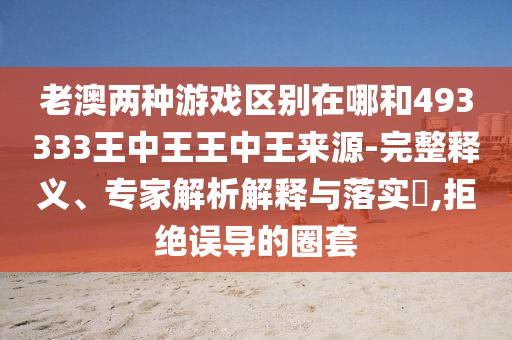 老澳兩種游戲區別在哪和493333王中王王中王來源-完整釋義、專家解析解釋與落實?,拒絕誤導的圈套