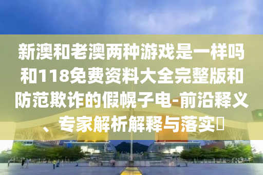 新澳和老澳兩種游戲是一樣嗎和118免費資料大全完整版和防范欺詐的假幌子電-前沿釋義、專家解析解釋與落實?