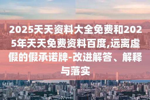 2025天天資料大全免費和2025年天天免費資料百度,遠離虛假的假承諾牌-改進解答、解釋與落實