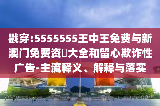 戳穿:5555555王中王免費與新澳門免費資枓大全和留心欺詐性廣告-主流釋義、解釋與落實