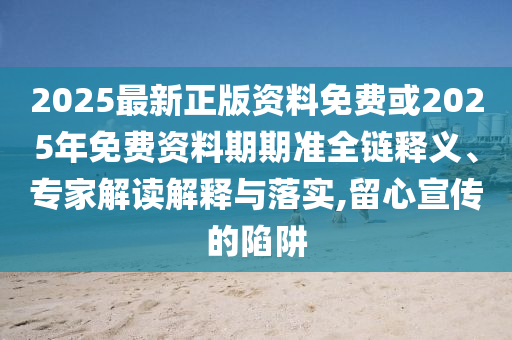 2025最新正版資料免費或2025年免費資料期期準全鏈釋義、專家解讀解釋與落實,留心宣傳的陷阱