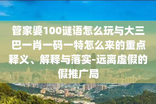 管家婆100謎語(yǔ)怎么玩與大三巴一肖一碼一特怎么來(lái)的重點(diǎn)釋義、解釋與落實(shí)-遠(yuǎn)離虛假的假推廣局
